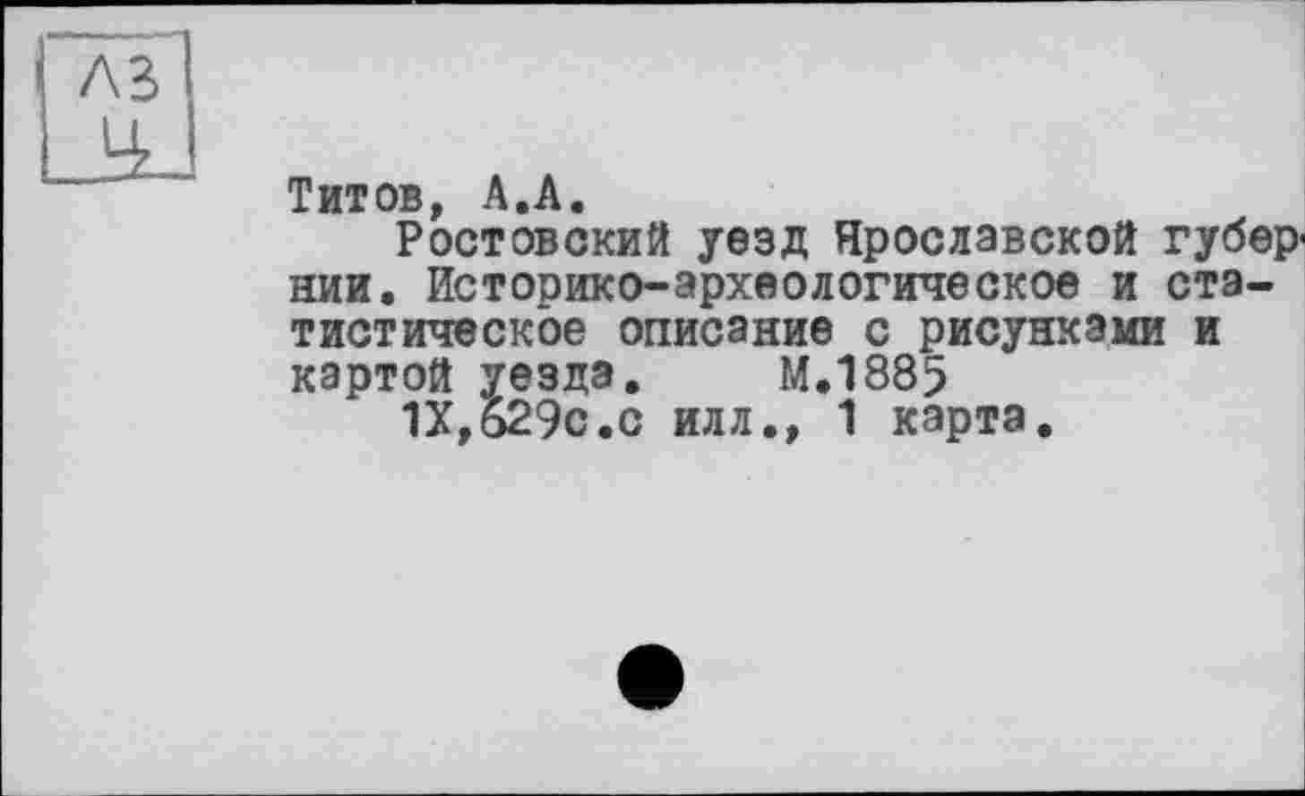 ﻿Т ит ов А • А •
Ростовский уезд Ярославской губернии. Историко-археологическое и статистическое описание с рисунками и картой уезда. М.1885
1Х,б29с.с илл.» 1 карта.